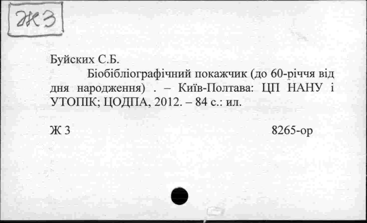 ﻿Буйских С.Б.
Біобібліографічний покажчик (до 60-річчя від дня народження) . - Київ-Полтава: ЦП НАНУ і УТОПІК; ЦОДПА, 2012. - 84 с.: ил.
ЖЗ
8265-ор